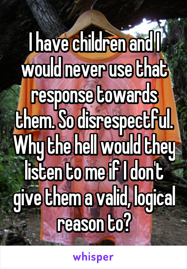 I have children and I would never use that response towards them. So disrespectful. Why the hell would they listen to me if I don't give them a valid, logical reason to?