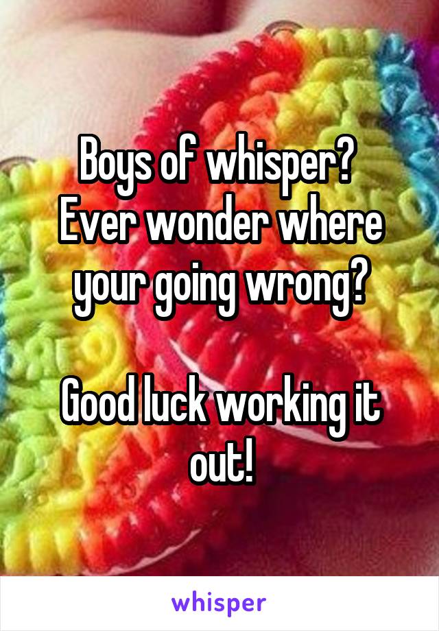 Boys of whisper? 
Ever wonder where your going wrong?

Good luck working it out!
