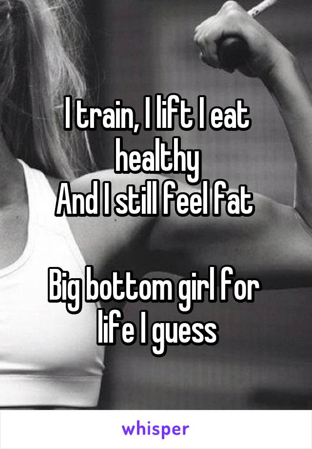 I train, I lift I eat healthy
And I still feel fat 

Big bottom girl for 
life I guess