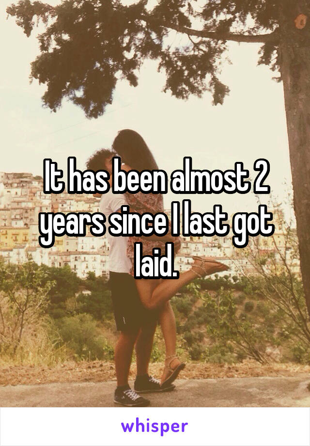 It has been almost 2 years since I last got laid.