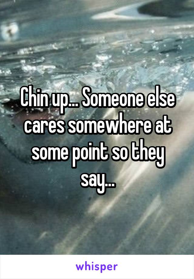 Chin up... Someone else cares somewhere at some point so they say...