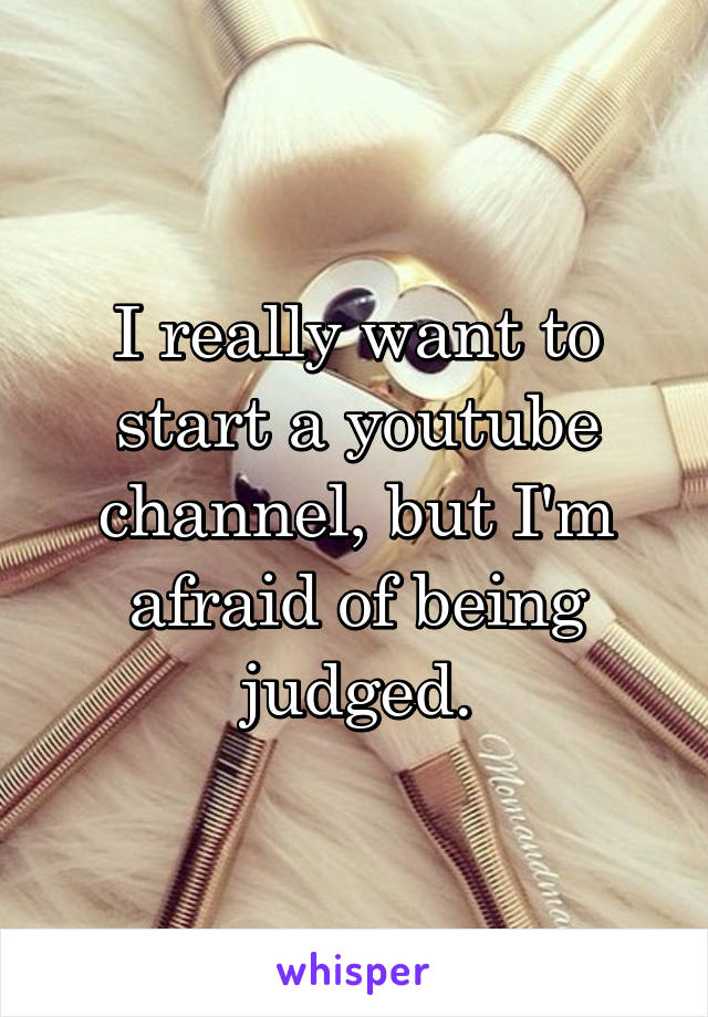 I really want to start a youtube channel, but I'm afraid of being judged.
