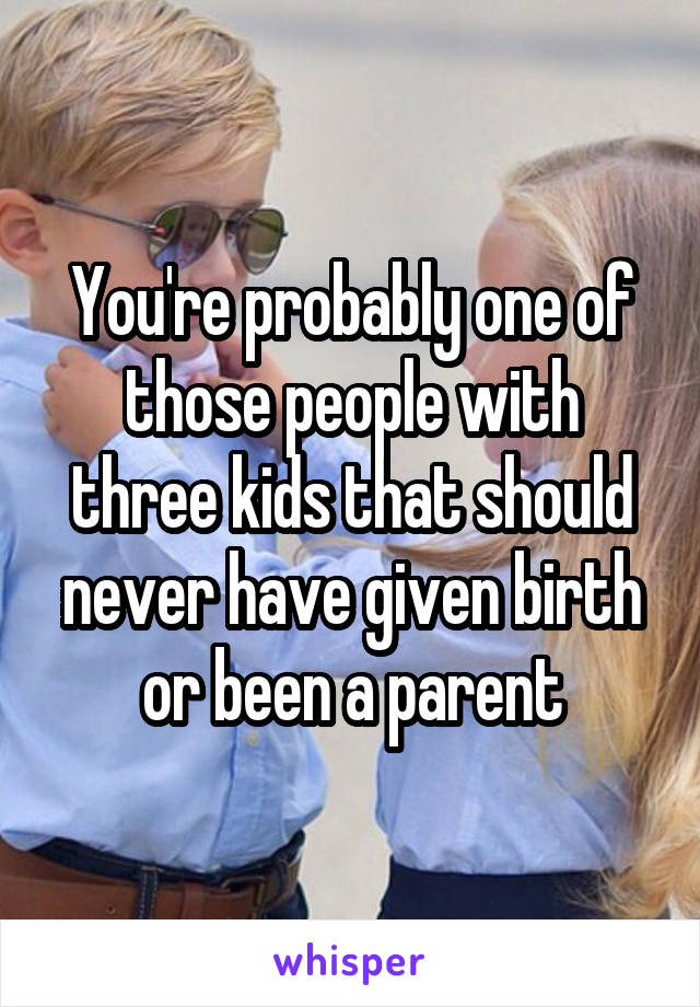 You're probably one of those people with three kids that should never have given birth or been a parent