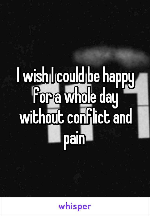 I wish I could be happy for a whole day without conflict and pain 