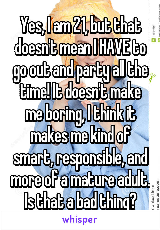 Yes, I am 21, but that doesn't mean I HAVE to go out and party all the time! It doesn't make me boring, I think it makes me kind of smart, responsible, and more of a mature adult.
Is that a bad thing?