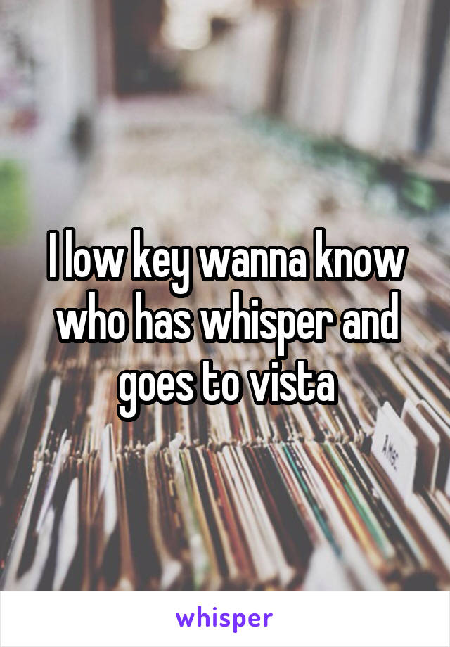 I low key wanna know who has whisper and goes to vista