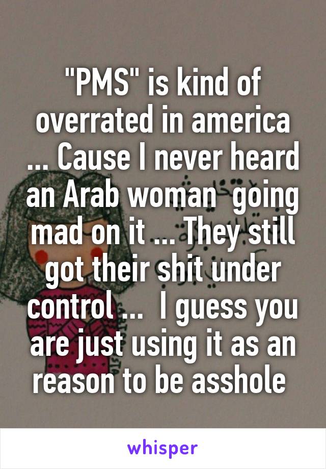 "PMS" is kind of overrated in america ... Cause I never heard an Arab woman  going mad on it ... They still got their shit under control ...  I guess you are just using it as an reason to be asshole 