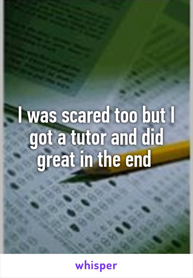 I was scared too but I got a tutor and did great in the end 