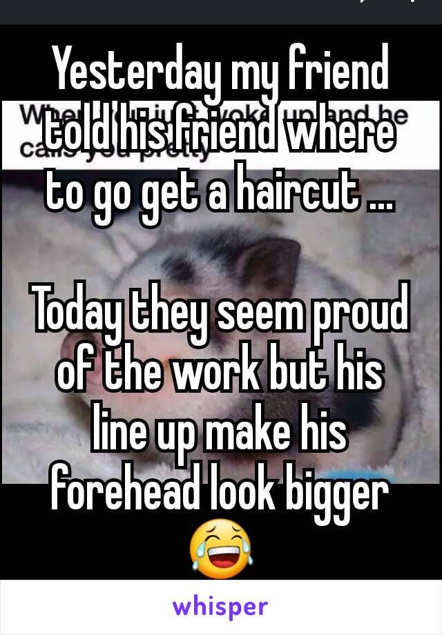 Yesterday my friend told his friend where to go get a haircut ...

Today they seem proud of the work but his line up make his forehead look bigger😂