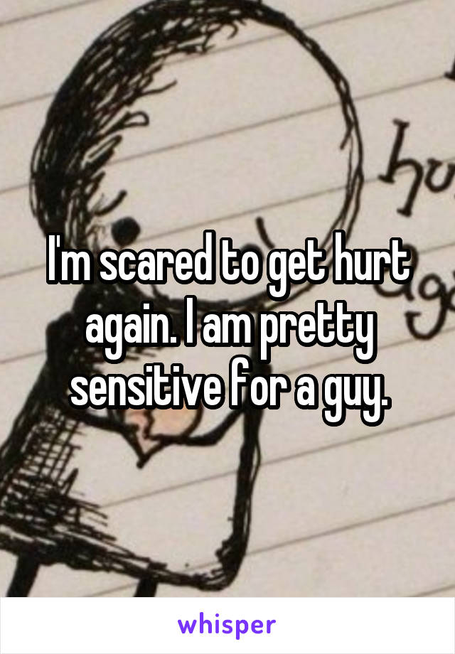 I'm scared to get hurt again. I am pretty sensitive for a guy.