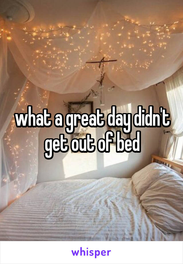 what a great day didn't get out of bed