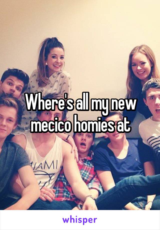 Where's all my new mecico homies at