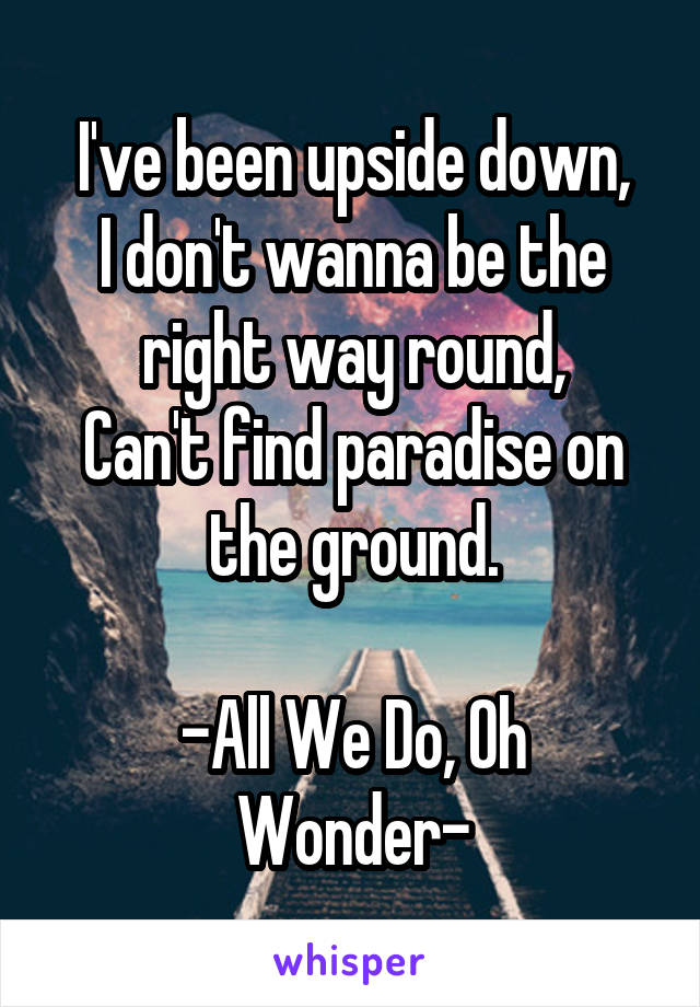 I've been upside down,
I don't wanna be the right way round,
Can't find paradise on the ground.

-All We Do, Oh Wonder-