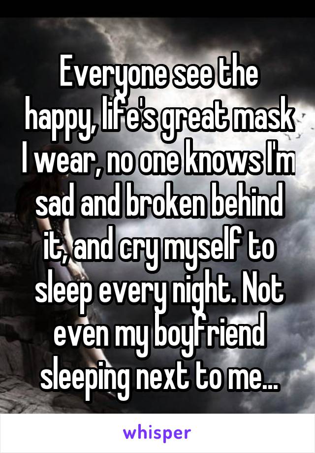 Everyone see the happy, life's great mask I wear, no one knows I'm sad and broken behind it, and cry myself to sleep every night. Not even my boyfriend sleeping next to me...