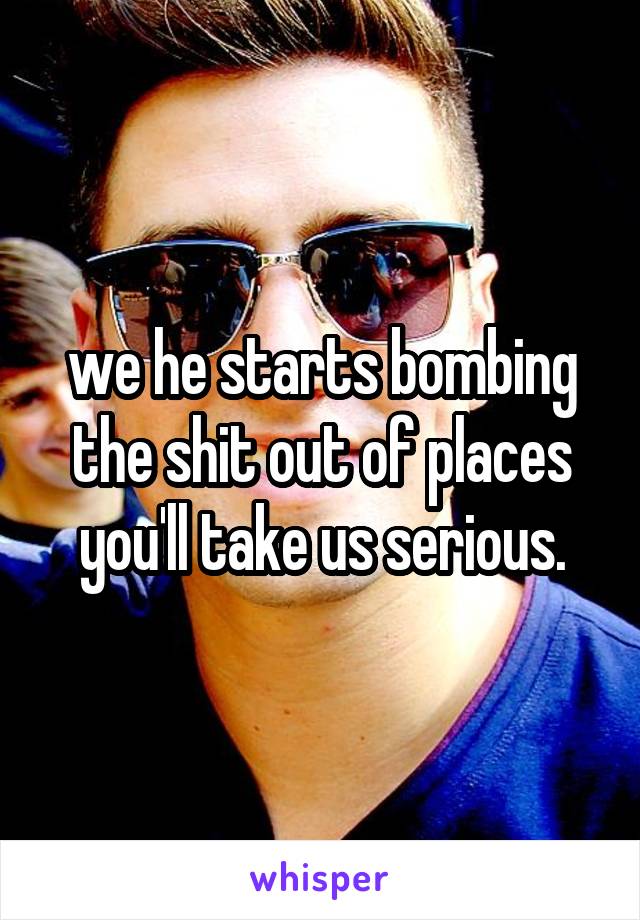 we he starts bombing the shit out of places you'll take us serious.