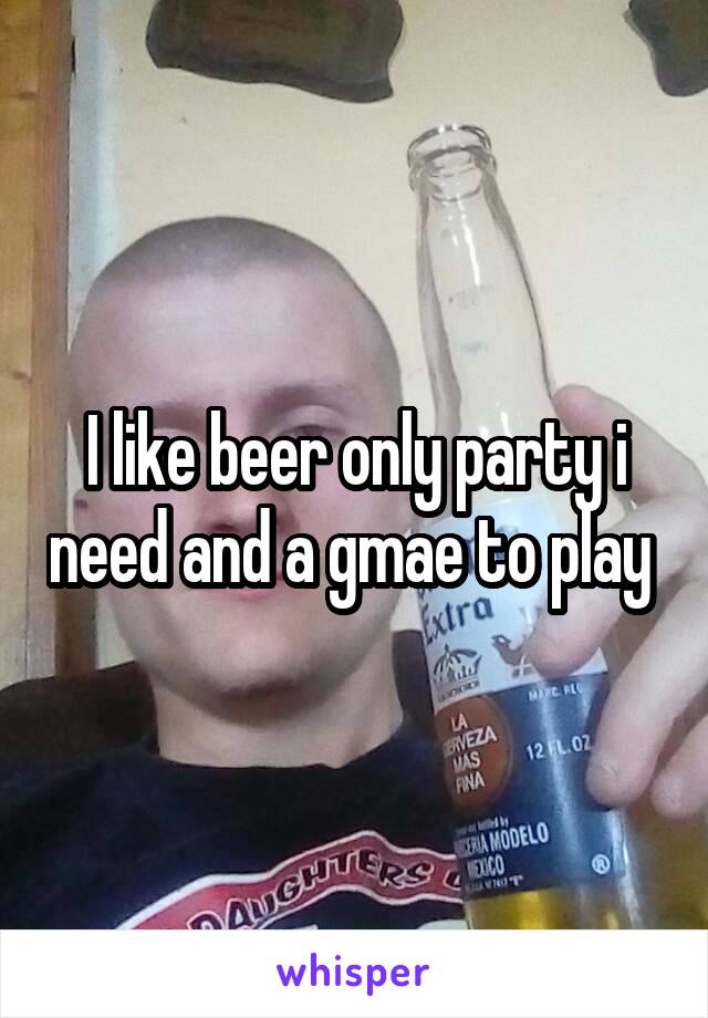 I like beer only party i need and a gmae to play 