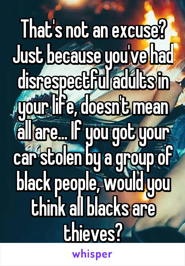 That's not an excuse? Just because you've had disrespectful adults in your life, doesn't mean all are... If you got your car stolen by a group of black people, would you think all blacks are thieves?