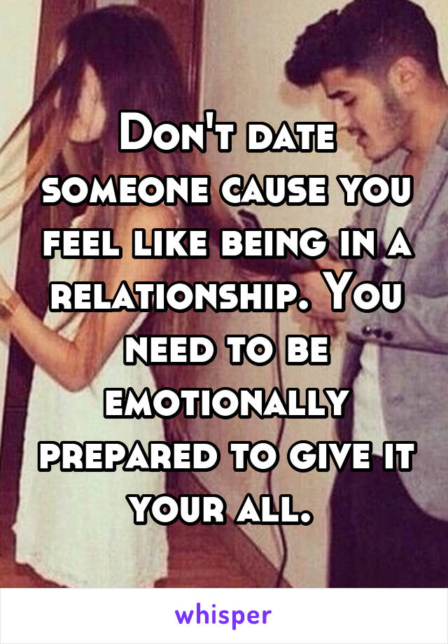 Don't date someone cause you feel like being in a relationship. You need to be emotionally prepared to give it your all. 