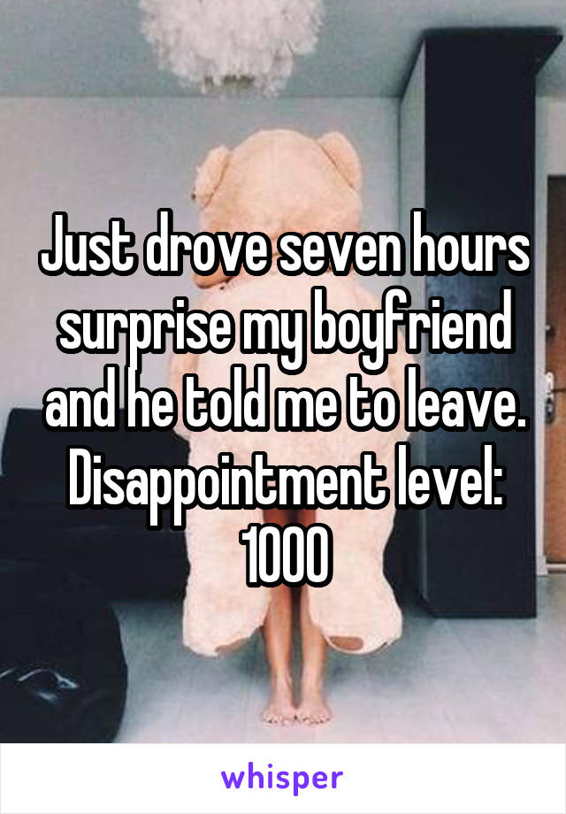 Just drove seven hours surprise my boyfriend and he told me to leave. Disappointment level: 1000