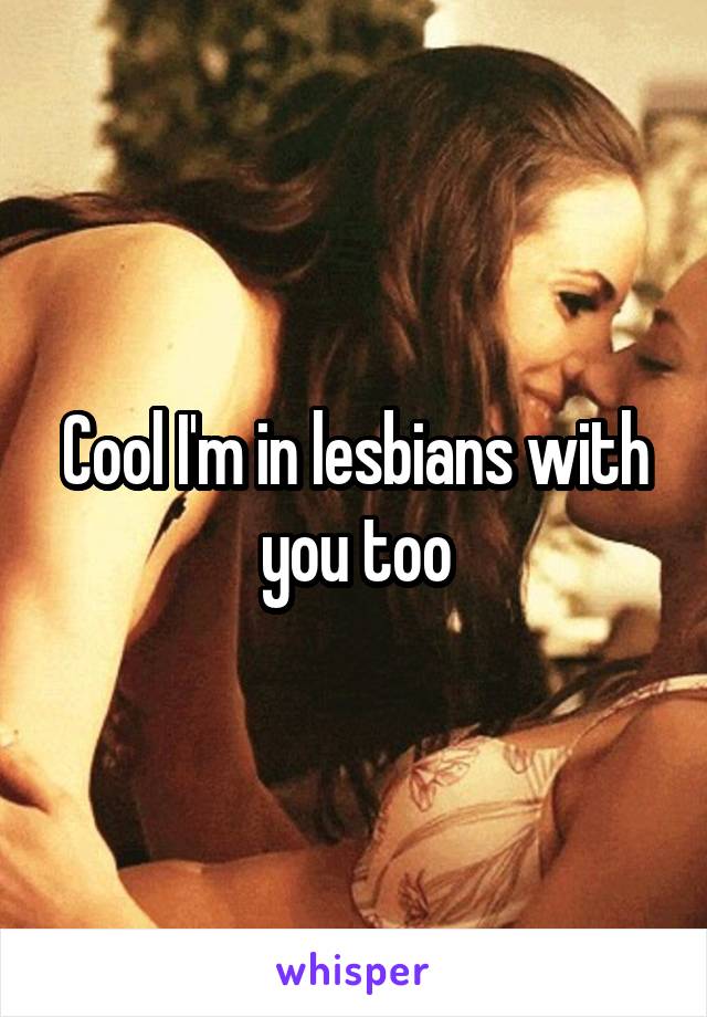 Cool I'm in lesbians with you too