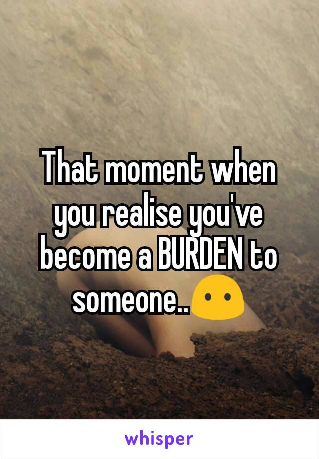 That moment when you realise you've become a BURDEN to someone..😶