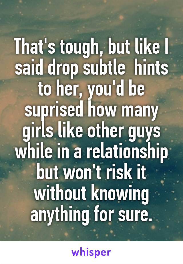 That's tough, but like I said drop subtle  hints to her, you'd be suprised how many girls like other guys while in a relationship but won't risk it without knowing anything for sure.