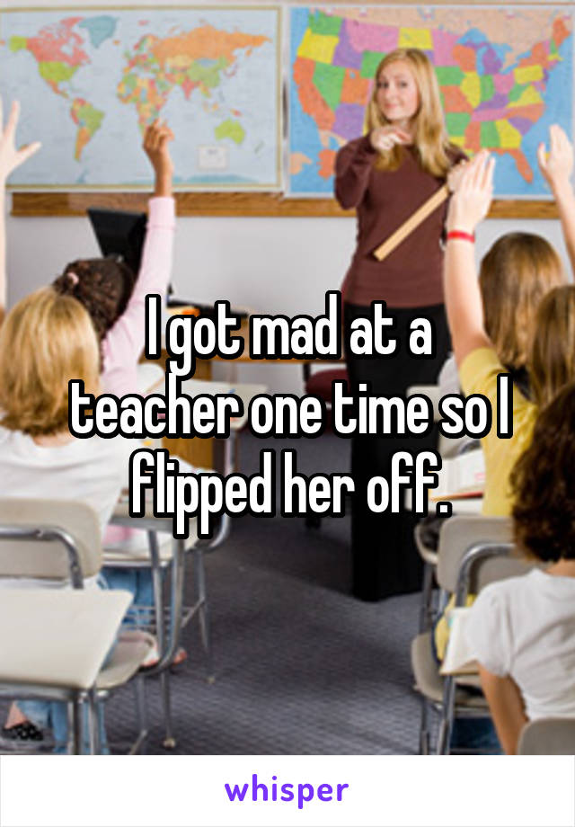 I got mad at a
teacher one time so I flipped her off.
