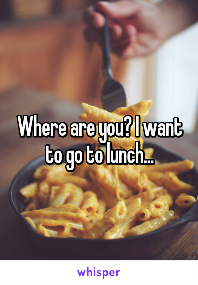 Where are you? I want to go to lunch...