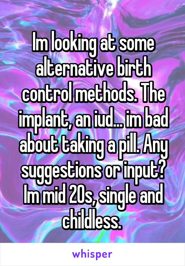 Im looking at some alternative birth control methods. The implant, an iud... im bad about taking a pill. Any suggestions or input? Im mid 20s, single and childless. 