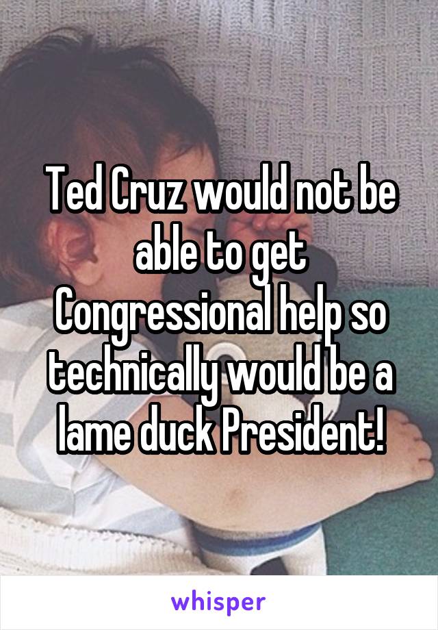 Ted Cruz would not be able to get Congressional help so technically would be a lame duck President!