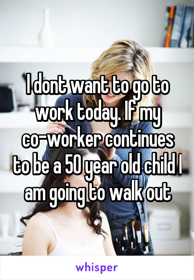 I dont want to go to work today. If my co-worker continues to be a 50 year old child I am going to walk out