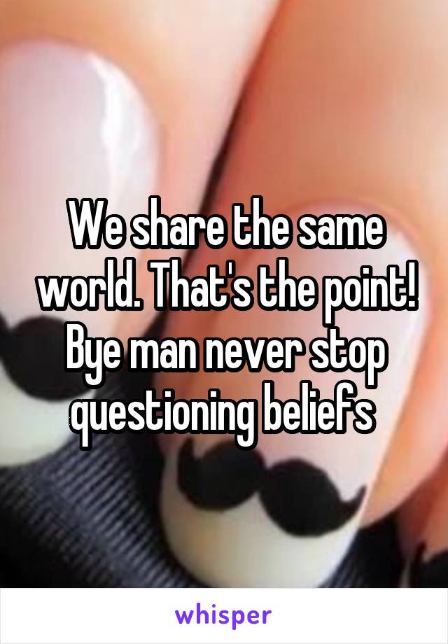 We share the same world. That's the point! Bye man never stop questioning beliefs 