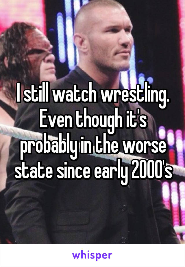 I still watch wrestling. Even though it's probably in the worse state since early 2000's
