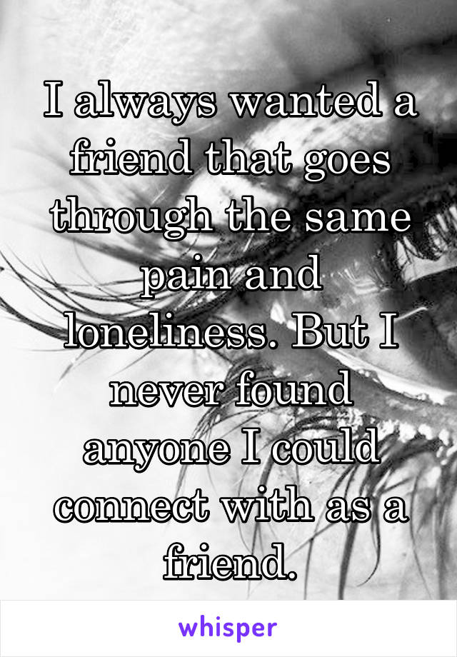 I always wanted a friend that goes through the same pain and loneliness. But I never found anyone I could connect with as a friend.