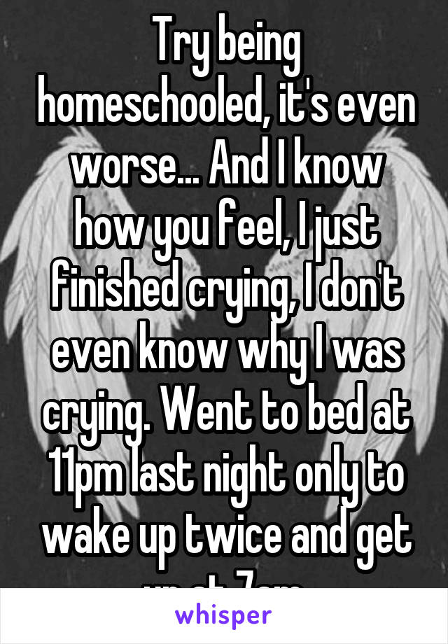 Try being homeschooled, it's even worse... And I know how you feel, I just finished crying, I don't even know why I was crying. Went to bed at 11pm last night only to wake up twice and get up at 7am.