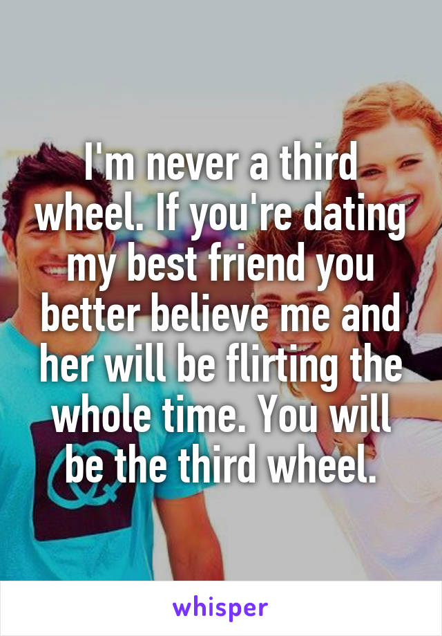 I'm never a third wheel. If you're dating my best friend you better believe me and her will be flirting the whole time. You will be the third wheel.