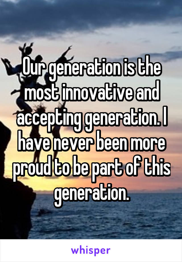 Our generation is the most innovative and accepting generation. I have never been more proud to be part of this generation.