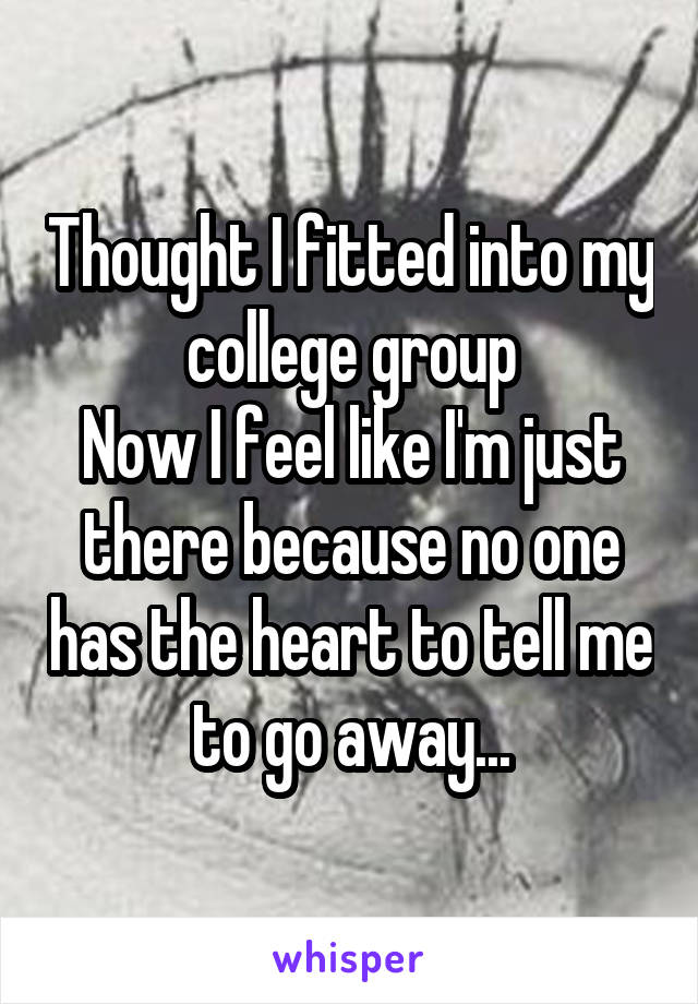 Thought I fitted into my college group
Now I feel like I'm just there because no one has the heart to tell me to go away...