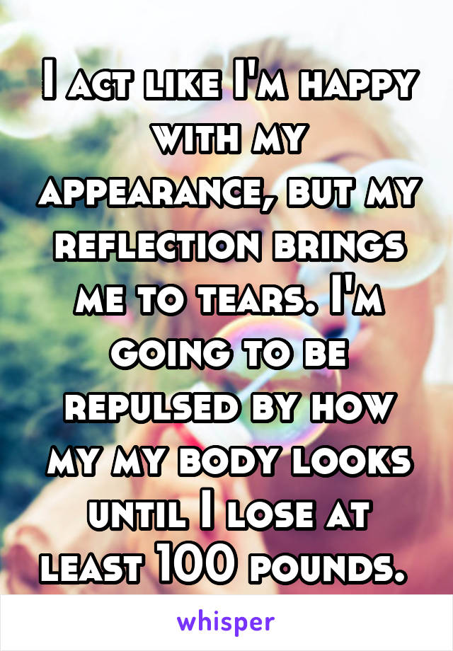 I act like I'm happy with my appearance, but my reflection brings me to tears. I'm going to be repulsed by how my my body looks until I lose at least 100 pounds. 