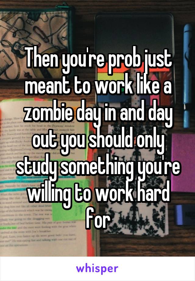 Then you're prob just meant to work like a zombie day in and day out you should only study something you're willing to work hard for
