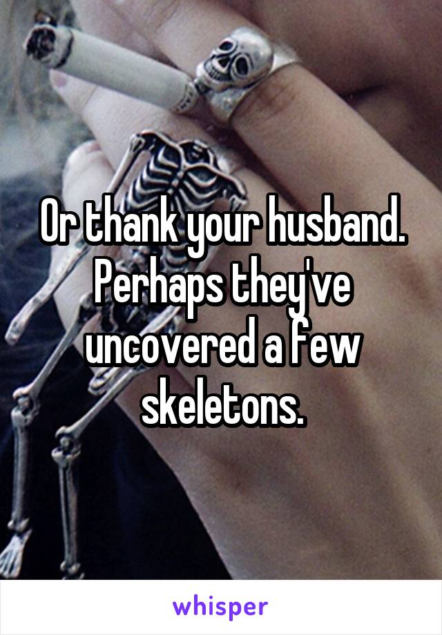 Or thank your husband. Perhaps they've uncovered a few skeletons.