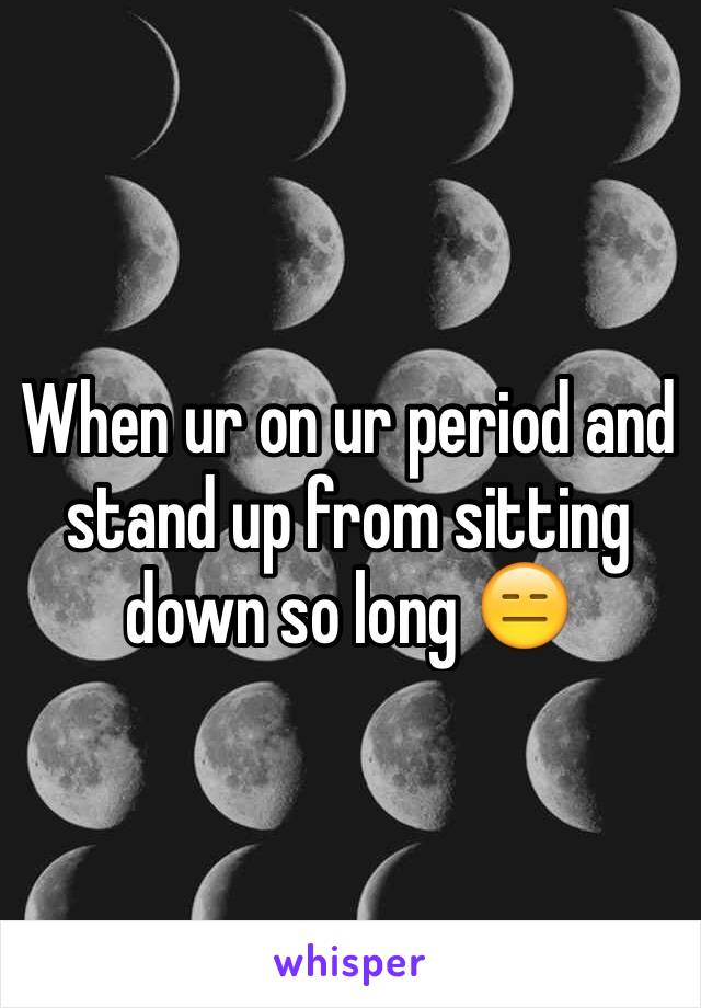 When ur on ur period and stand up from sitting down so long 😑