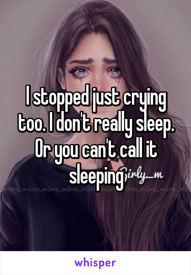I stopped just crying too. I don't really sleep. Or you can't call it sleeping