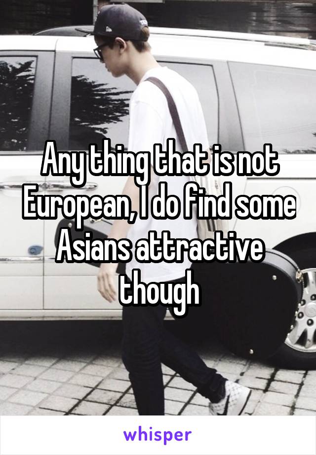 Any thing that is not European, I do find some Asians attractive though