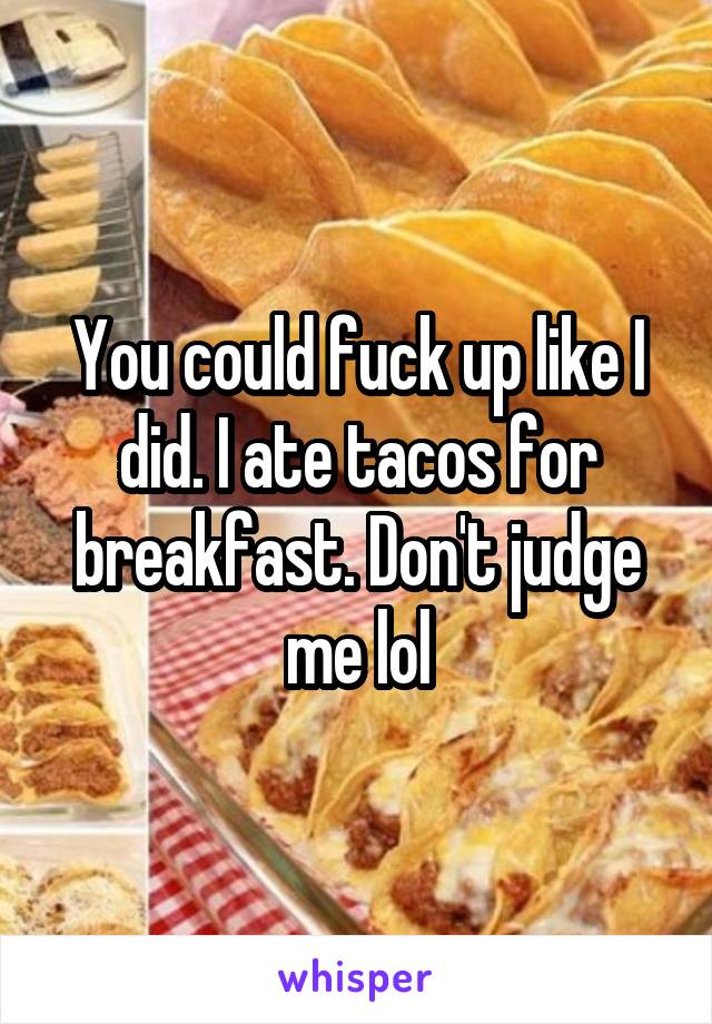 You could fuck up like I did. I ate tacos for breakfast. Don't judge me lol