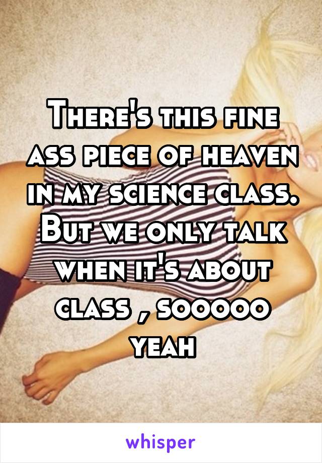 There's this fine ass piece of heaven in my science class. But we only talk when it's about class , sooooo yeah