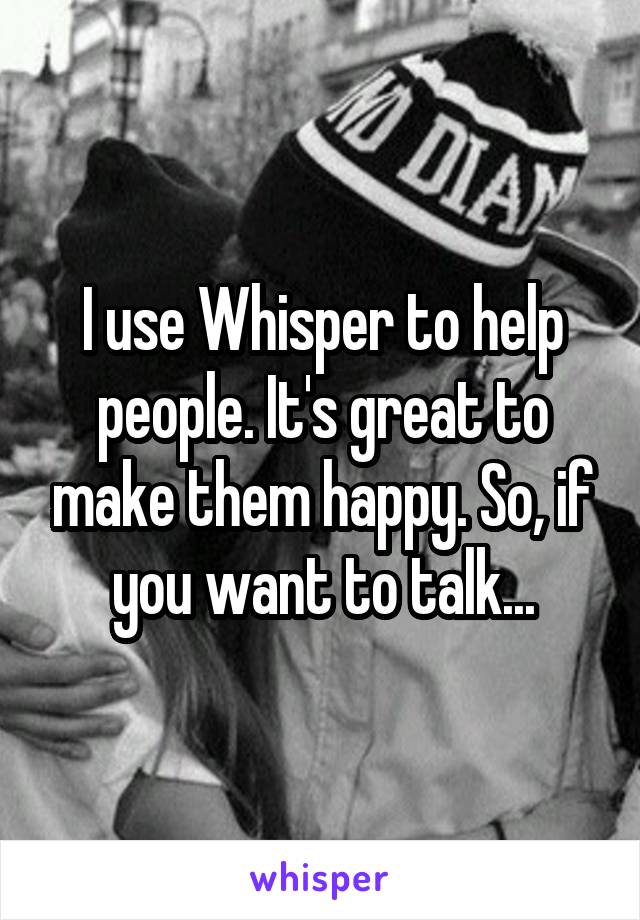 I use Whisper to help people. It's great to make them happy. So, if you want to talk...