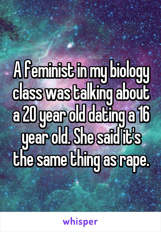 A feminist in my biology class was talking about a 20 year old dating a 16 year old. She said it's the same thing as rape.