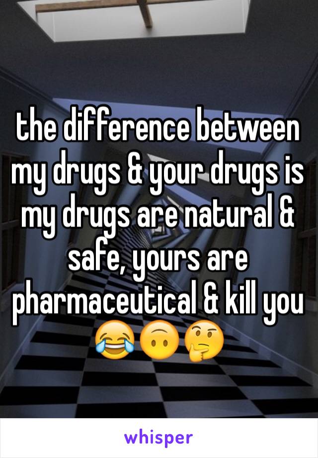 the difference between my drugs & your drugs is my drugs are natural & safe, yours are pharmaceutical & kill you 😂🙃🤔