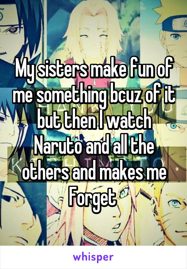 My sisters make fun of me something bcuz of it but then I watch Naruto and all the others and makes me Forget 